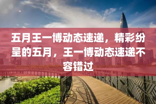 五月王一博动态速递，精彩纷呈的五月，王一博动态速递不容错过