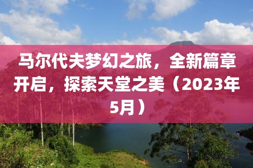 马尔代夫梦幻之旅，全新篇章开启，探索天堂之美（2023年5月）