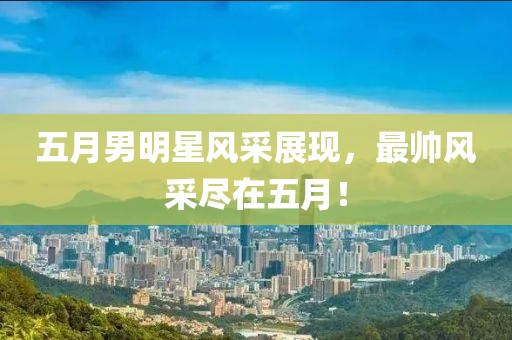 五月男明星风采展现，最帅风采尽在五月！