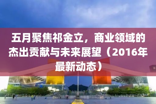 五月聚焦祁金立，商业领域的杰出贡献与未来展望（2016年最新动态）