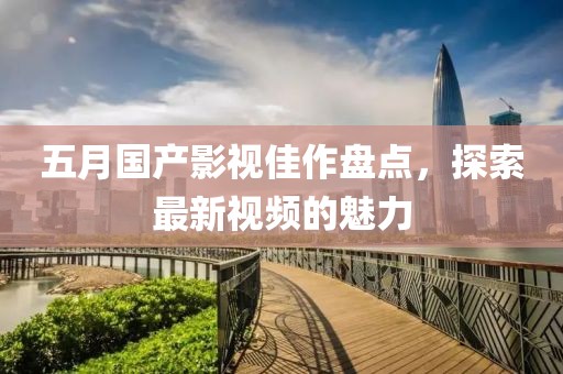 五月国产影视佳作盘点，探索最新视频的魅力