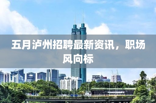 五月泸州招聘最新资讯，职场风向标