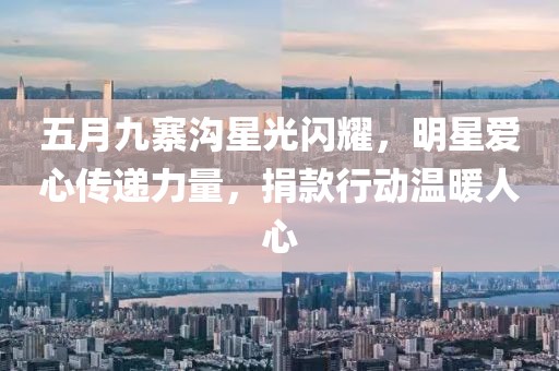 五月九寨沟星光闪耀，明星爱心传递力量，捐款行动温暖人心