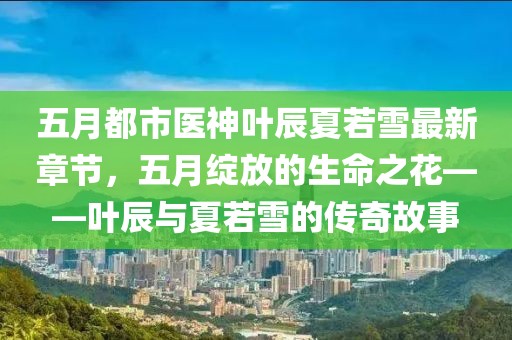 五月都市医神叶辰夏若雪最新章节，五月绽放的生命之花——叶辰与夏若雪的传奇故事