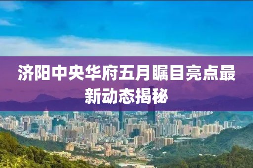 济阳中央华府五月瞩目亮点最新动态揭秘