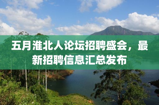 五月淮北人论坛招聘盛会，最新招聘信息汇总发布