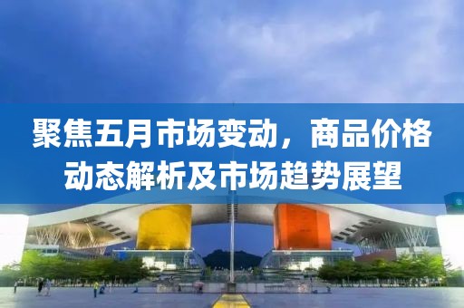 聚焦五月市场变动，商品价格动态解析及市场趋势展望