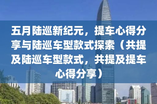 五月陆巡新纪元，提车心得分享与陆巡车型款式探索（共提及陆巡车型款式，共提及提车心得分享）