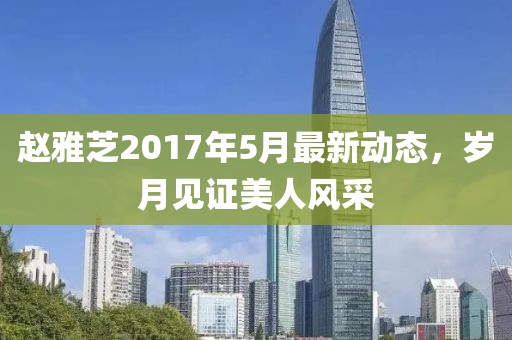 赵雅芝2017年5月最新动态，岁月见证美人风采
