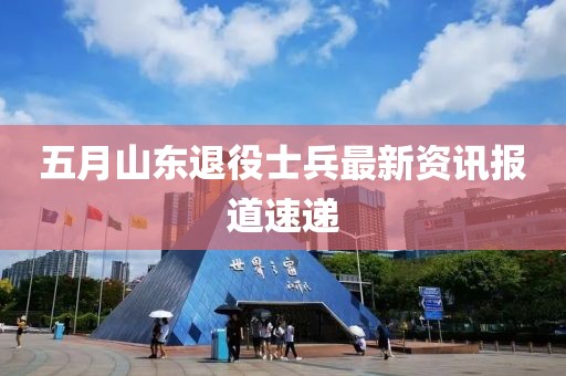 五月山东退役士兵最新资讯报道速递