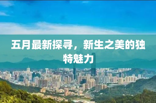 五月最新探寻，新生之美的独特魅力