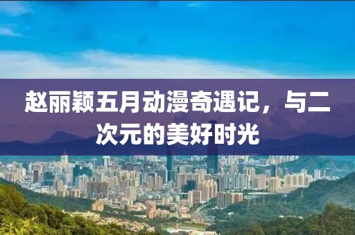 赵丽颖五月动漫奇遇记，与二次元的美好时光
