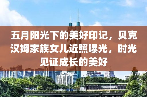 五月阳光下的美好印记，贝克汉姆家族女儿近照曝光，时光见证成长的美好