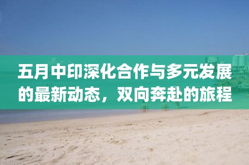 五月中印深化合作与多元发展的最新动态，双向奔赴的旅程