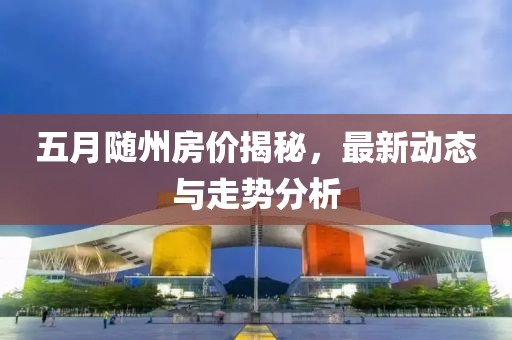 五月随州房价揭秘，最新动态与走势分析