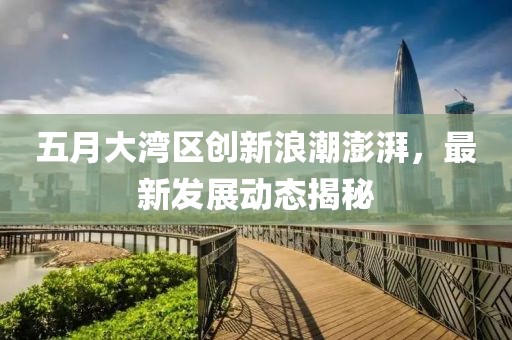 五月大湾区创新浪潮澎湃，最新发展动态揭秘