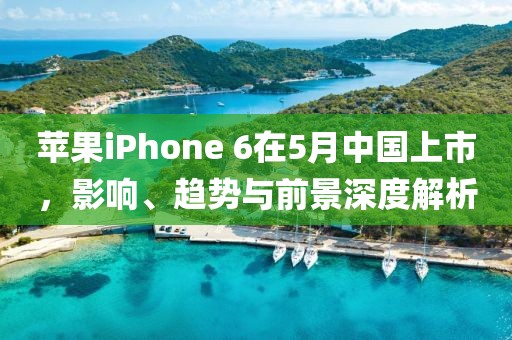 苹果iPhone 6在5月中国上市，影响、趋势与前景深度解析