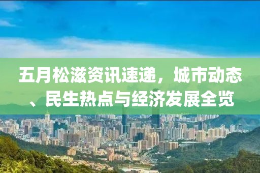 五月松滋资讯速递，城市动态、民生热点与经济发展全览