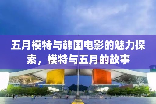 五月模特与韩国电影的魅力探索，模特与五月的故事