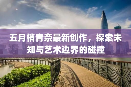 五月梢青奈最新创作，探索未知与艺术边界的碰撞