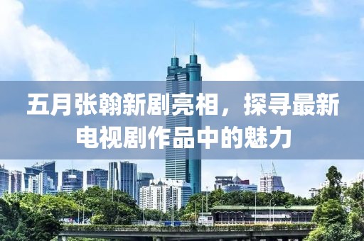 五月张翰新剧亮相，探寻最新电视剧作品中的魅力