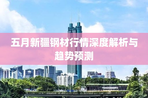 五月新疆钢材行情深度解析与趋势预测