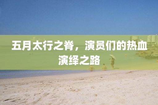 五月太行之脊，演员们的热血演绎之路