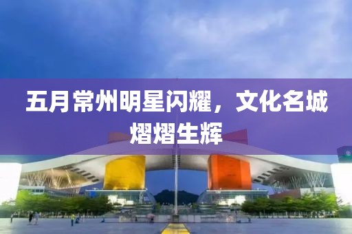 五月常州明星闪耀，文化名城熠熠生辉