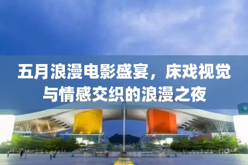五月浪漫电影盛宴，床戏视觉与情感交织的浪漫之夜