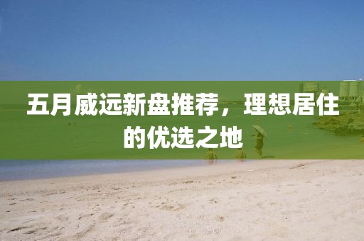 五月威远新盘推荐，理想居住的优选之地