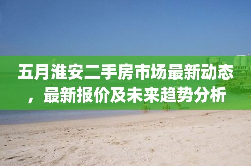 五月淮安二手房市场最新动态，最新报价及未来趋势分析