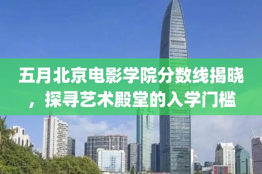 五月北京电影学院分数线揭晓，探寻艺术殿堂的入学门槛