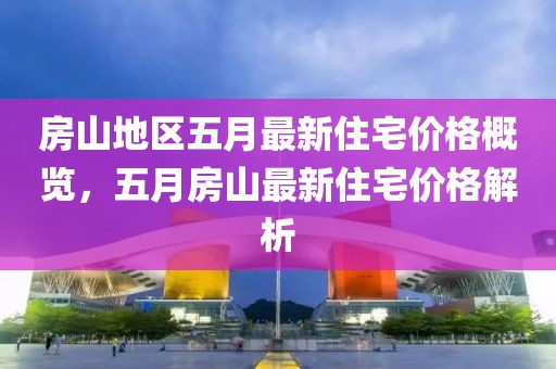 房山地区五月最新住宅价格概览，五月房山最新住宅价格解析