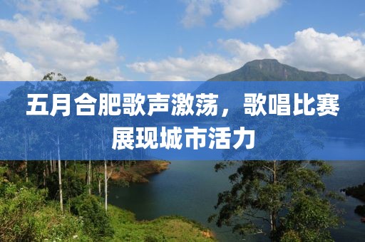 五月合肥歌声激荡，歌唱比赛展现城市活力