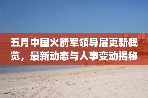 五月中国火箭军领导层更新概览，最新动态与人事变动揭秘