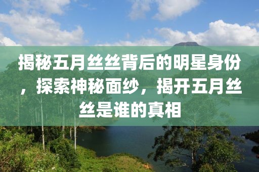 揭秘五月丝丝背后的明星身份，探索神秘面纱，揭开五月丝丝是谁的真相