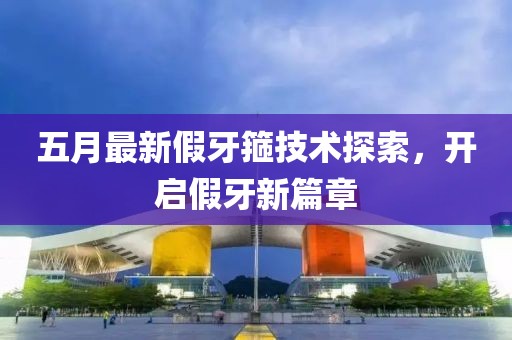 五月最新假牙箍技术探索，开启假牙新篇章
