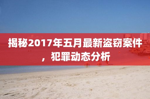 揭秘2017年五月最新盗窃案件，犯罪动态分析