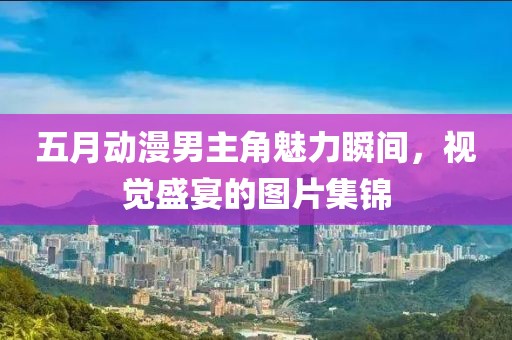 五月动漫男主角魅力瞬间，视觉盛宴的图片集锦