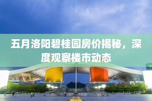 五月洛阳碧桂园房价揭秘，深度观察楼市动态
