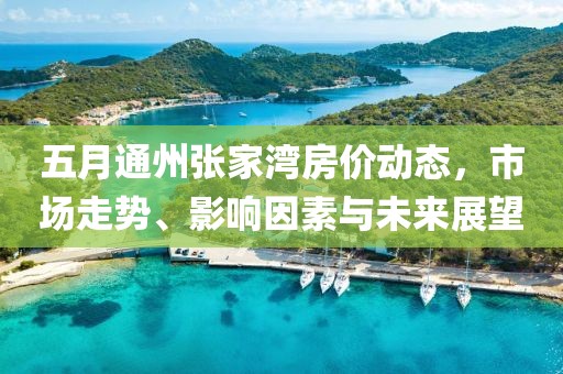 五月通州张家湾房价动态，市场走势、影响因素与未来展望