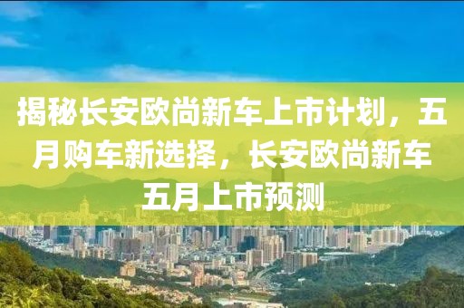 揭秘长安欧尚新车上市计划，五月购车新选择，长安欧尚新车五月上市预测