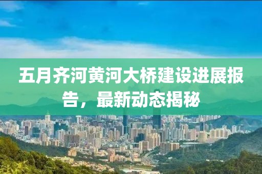 五月齐河黄河大桥建设进展报告，最新动态揭秘