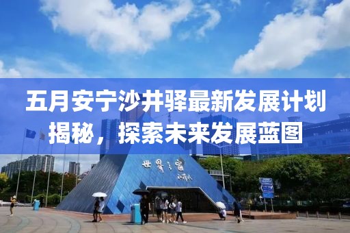 五月安宁沙井驿最新发展计划揭秘，探索未来发展蓝图