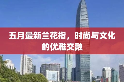五月最新兰花指，时尚与文化的优雅交融