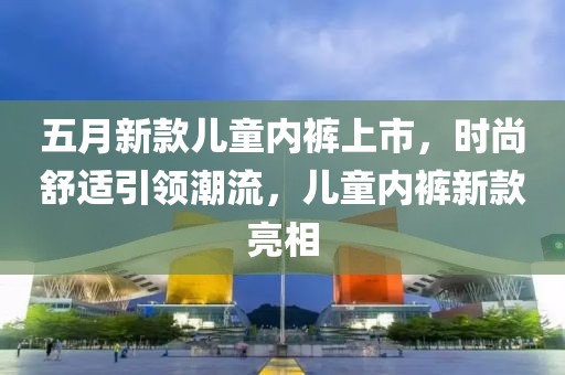 五月新款儿童内裤上市，时尚舒适引领潮流，儿童内裤新款亮相