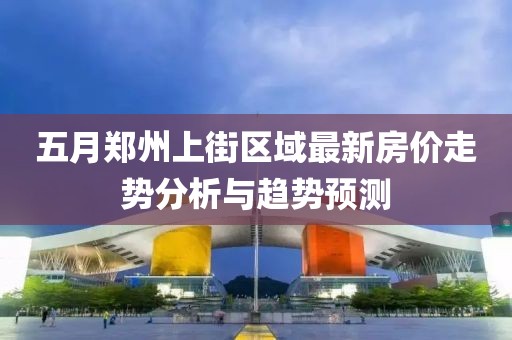 五月郑州上街区域最新房价走势分析与趋势预测