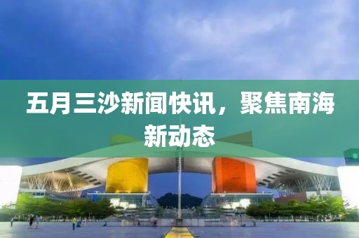 五月三沙新闻快讯，聚焦南海新动态