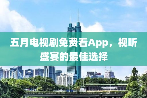五月电视剧免费看App，视听盛宴的最佳选择