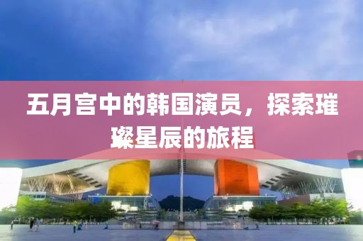 五月宫中的韩国演员，探索璀璨星辰的旅程